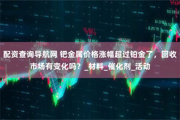 配资查询导航网 钯金属价格涨幅超过铂金了，回收市场有变化吗？_材料_催化剂_活动