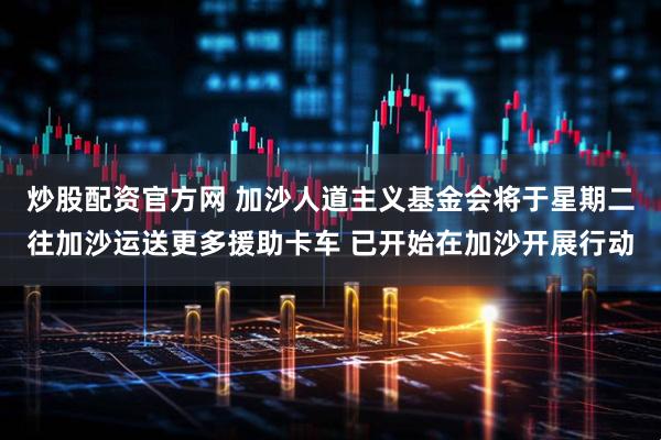 炒股配资官方网 加沙人道主义基金会将于星期二往加沙运送更多援助卡车 已开始在加沙开展行动