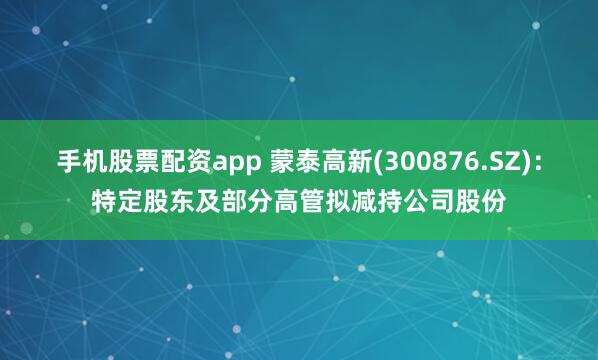 手机股票配资app 蒙泰高新(300876.SZ)：特定股东及部分高管拟减持公司股份