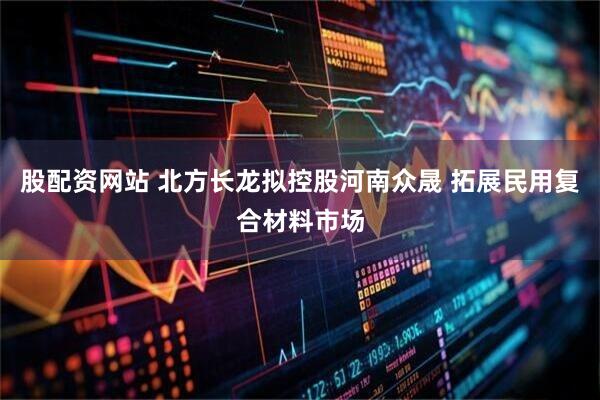 股配资网站 北方长龙拟控股河南众晟 拓展民用复合材料市场
