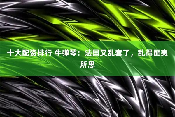 十大配资排行 牛弹琴：法国又乱套了，乱得匪夷所思