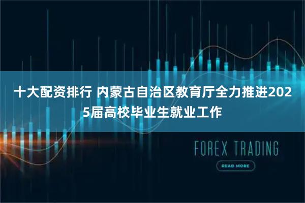 十大配资排行 内蒙古自治区教育厅全力推进2025届高校毕业生就业工作