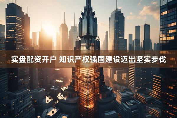 实盘配资开户 知识产权强国建设迈出坚实步伐