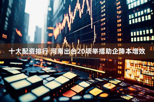 十大配资排行 河南出台20项举措助企降本增效