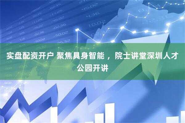 实盘配资开户 聚焦具身智能 ，院士讲堂深圳人才公园开讲