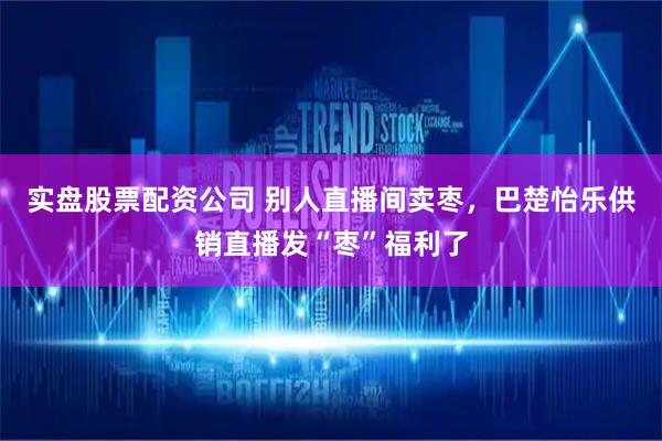 实盘股票配资公司 别人直播间卖枣，巴楚怡乐供销直播发“枣”福利了