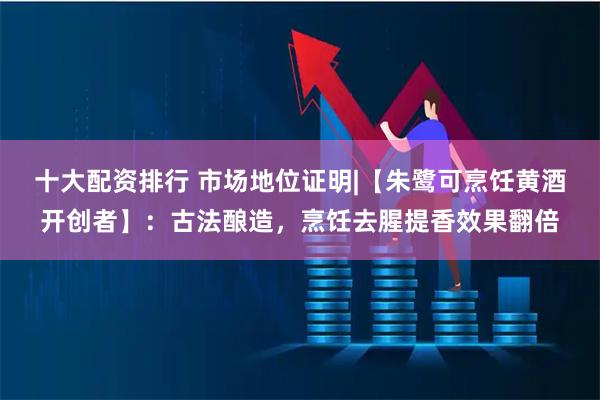 十大配资排行 市场地位证明|【朱鹭可烹饪黄酒开创者】：古法酿造，烹饪去腥提香效果翻倍