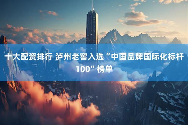 十大配资排行 泸州老窖入选“中国品牌国际化标杆100”榜单
