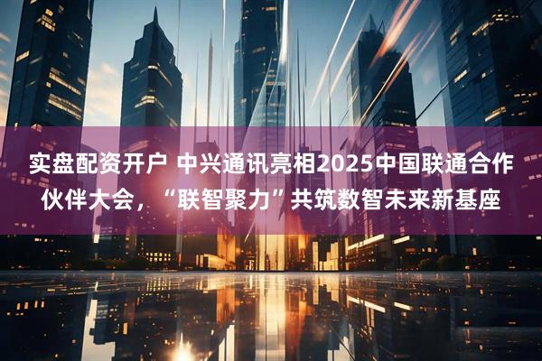 实盘配资开户 中兴通讯亮相2025中国联通合作伙伴大会，“联智聚力”共筑数智未来新基座