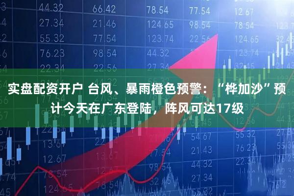 实盘配资开户 台风、暴雨橙色预警：“桦加沙”预计今天在广东登陆，阵风可达17级