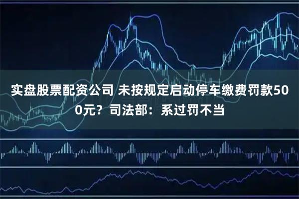 实盘股票配资公司 未按规定启动停车缴费罚款500元？司法部：系过罚不当